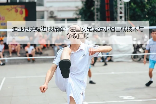 迪亚尼关键进球拆解：法国女足奥运小组出线技术与争议回顾